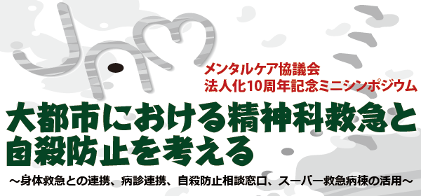 メンタルケア協議会 法人化10周年記念ミニシンポジウム　大都市における精神科救急と自殺防止を考える ～身体救急との連携、病診連携、自殺防止相談窓口、スーパー救急病棟の活用～